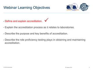 © ASTM International 5
Webinar Learning Objectives
- Define and explain accreditation.
- Explain the accreditation process as it relates to laboratories.
- Describe the purpose and key benefits of accreditation.
- Describe the role proficiency testing plays in obtaining and maintaining
accreditation.
29 January 2015
 