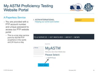 © ASTM International 50
My ASTM Proficiency Testing
Website Portal
A Paperless Service
 You are provided with a
PTP account number
and unique password to
access our PTP website
portal
 This is a one stop service
point for ASTM PTP
anywhere in the world
and 24 hours a day
“Your Company Name”
Click here
29 January 2015
 