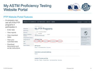 © ASTM International 51
My ASTM Proficiency Testing
Website Portal
PTP Website Portal Features
 A company can
see all of the PTP
programs it
participates in
 Enter data
 View reports
 View important
dates
 View your
submitted data
 Download
documents such
as lab instructions
0123456
Your "Company Name”
29 January 2015
 