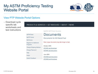© ASTM International 56
My ASTM Proficiency Testing
Website Portal
View PTP Website Portal Options
 Download cycle
specific lab
worksheets and
test instructions
29 January 2015
 