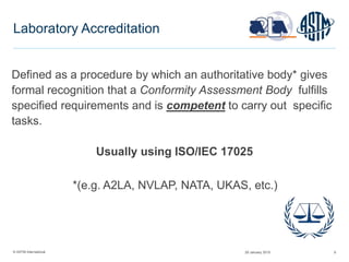 © ASTM International 6
Laboratory Accreditation
Defined as a procedure by which an authoritative body* gives
formal recognition that a Conformity Assessment Body fulfills
specified requirements and is competent to carry out specific
tasks.
Usually using ISO/IEC 17025
*(e.g. A2LA, NVLAP, NATA, UKAS, etc.)
29 January 2015
 