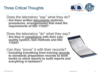 © ASTM International 8
Three Critical Thoughts
Does the laboratory “say” what they do?
• Are there written documents (policies,
procedures, arrangements) that meet the
requirements of ISO 17025?
Does the laboratory “do” what they say?
• Are they in compliance with their own
quality system, test methods and ISO
17025?
Can they “prove” it with their records?
• Including everything from training records
to standards preparation records to work
books to client reports to audit reports and
everything in between?
29 January 2015
 