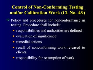 Control of Non-Conforming Testing
and/or Calibration Work (Cl. No. 4.9)
 Policy and procedures for nonconformance in
testing. Procedure shall include:
• responsibilities and authorities are defined
• evaluation of significance
• remedial actions
• recall of nonconforming work released to
clients
• responsibility for resumption of work
 