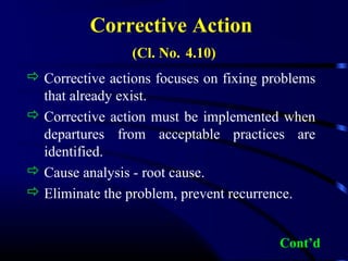 Corrective Action
(Cl. No. 4.10)
 Corrective actions focuses on fixing problems
that already exist.
 Corrective action must be implemented when
departures from acceptable practices are
identified.
 Cause analysis - root cause.
 Eliminate the problem, prevent recurrence.
Cont’d
 