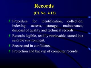 Records
(Cl. No. 4.12)
 Procedure for identification, collection,
indexing, access, storage, maintenance,
disposal of quality and technical records.
 Records legible, readily retrievable, stored in a
suitable environment.
 Secure and in confidence.
 Protection and backup of computer records.
 