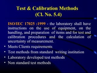 Test & Calibration Methods
(Cl. No. 5.4)
ISO/IEC 17025 :1999 - the laboratory shall have
instructions on the use of equipment, on the
handling, and preparation of items and for test and
calibration procedures and the calculation of
uncertainty of measurement.
• Meets Clients requirements
• Test methods from standard writing institution
• Laboratory developed test methods
• Non standard test methods
 