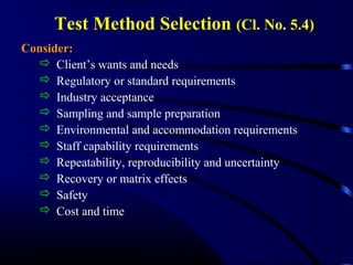 Test Method Selection (Cl. No. 5.4)
Consider:
 Client’s wants and needs
 Regulatory or standard requirements
 Industry acceptance
 Sampling and sample preparation
 Environmental and accommodation requirements
 Staff capability requirements
 Repeatability, reproducibility and uncertainty
 Recovery or matrix effects
 Safety
 Cost and time
 