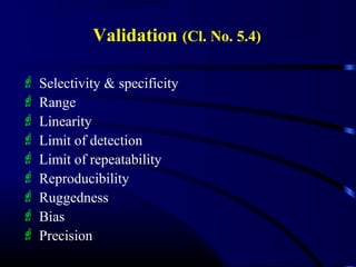 Validation (Cl. No. 5.4)
 Selectivity & specificity
 Range
 Linearity
 Limit of detection
 Limit of repeatability
 Reproducibility
 Ruggedness
 Bias
 Precision
 