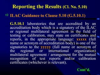 Reporting the Results (Cl. No. 5.10)
 ILAC Guidance to Clause 5.10 (G.5.10.1)
G.5.10.1 laboratories that are accredited by an
accreditation body which is a signatory of the ILAC
or regional multilateral agreement in the field of
testing or calibration, may state on certificates and
reports, in the appropriate language: xxxxx (full
name or acronym of accreditation body) is one of the
signatories to the yyyyy (full name or acronym of
the regional or international organization)
multilateral agreement / arrangement for the mutual
recognition of test reports and/or calibration
certificates (whichever is relevant).
Cont’d.
 