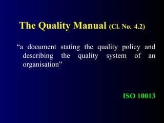 The Quality Manual (Cl. No. 4.2)
“a document stating the quality policy and
describing the quality system of an
organisation”
ISO 10013
 