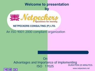 Welcome to presentation
                      by



    NETPECKERS CONSULTING (P) LTD.

An ISO 9001:2000 compliant organization




                      On
    Advantages and Importance of implementing
                  ISO 17025            DURATION 25 MINUTES.
                                             www.netpeckers.net
 
