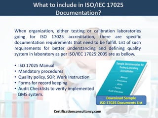 What to include in ISO/IEC 17025
Documentation?
When organization, either testing or calibration laboratories
going for ISO 17025 accreditation, there are specific
documentation requirements that need to be fulfill. List of such
requirements for better understanding and defining quality
system in laboratory as per ISO/IEC 17025:2005 are as bellow.
• ISO 17025 Manual
• Mandatory procedures
• Quality policy, SOP, Work Instruction
• Forms for record keeping
• Audit Checklists to verify implemented
QMS system.
Certificationconsultancy.com
Download Sample
ISO 17025 Documents List
 
