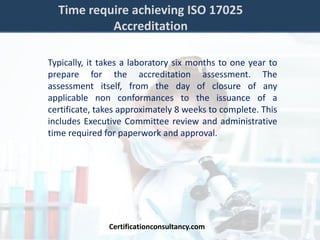 Time require achieving ISO 17025
Accreditation
Typically, it takes a laboratory six months to one year to
prepare for the accreditation assessment. The
assessment itself, from the day of closure of any
applicable non conformances to the issuance of a
certificate, takes approximately 8 weeks to complete. This
includes Executive Committee review and administrative
time required for paperwork and approval.
Certificationconsultancy.com
 