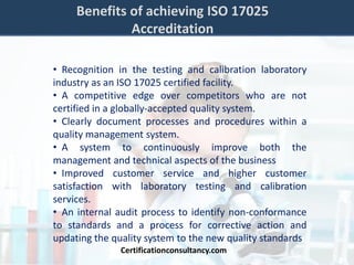 Benefits of achieving ISO 17025
Accreditation
• Recognition in the testing and calibration laboratory
industry as an ISO 17025 certified facility.
• A competitive edge over competitors who are not
certified in a globally-accepted quality system.
• Clearly document processes and procedures within a
quality management system.
• A system to continuously improve both the
management and technical aspects of the business
• Improved customer service and higher customer
satisfaction with laboratory testing and calibration
services.
• An internal audit process to identify non-conformance
to standards and a process for corrective action and
updating the quality system to the new quality standards
Certificationconsultancy.com
 