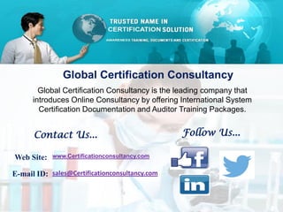 Global Certification Consultancy
Global Certification Consultancy is the leading company that
introduces Online Consultancy by offering International System
Certification Documentation and Auditor Training Packages.
Contact Us...
Web Site: www.Certificationconsultancy.com
E-mail ID: sales@Certificationconsultancy.com
Follow Us...
 