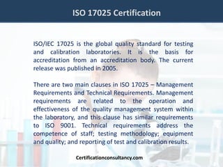 ISO 17025 Certification
ISO/IEC 17025 is the global quality standard for testing
and calibration laboratories. It is the basis for
accreditation from an accreditation body. The current
release was published in 2005.
There are two main clauses in ISO 17025 – Management
Requirements and Technical Requirements. Management
requirements are related to the operation and
effectiveness of the quality management system within
the laboratory, and this clause has similar requirements
to ISO 9001. Technical requirements address the
competence of staff; testing methodology; equipment
and quality; and reporting of test and calibration results.
Certificationconsultancy.com
 