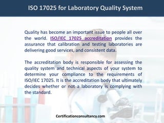 ISO 17025 for Laboratory Quality System
Quality has become an important issue to people all over
the world. ISO/IEC 17025 accreditation provides the
assurance that calibration and testing laboratories are
delivering good services, and consistent data.
The accreditation body is responsible for assessing the
quality system and technical aspects of your system to
determine your compliance to the requirements of
ISO/IEC 17025. It is the accreditation body that ultimately
decides whether or not a laboratory is complying with
the standard.
Certificationconsultancy.com
 