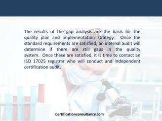 The results of the gap analysis are the basis for the
quality plan and implementation strategy. Once the
standard requirements are satisfied, an internal audit will
determine if there are still gaps in the quality
system. Once these are satisfied, it is time to contact an
ISO 17025 registrar who will conduct and independent
certification audit.
Certificationconsultancy.com
 