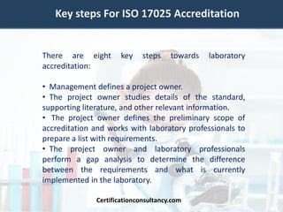 Key steps For ISO 17025 Accreditation
There are eight key steps towards laboratory
accreditation:
• Management defines a project owner.
• The project owner studies details of the standard,
supporting literature, and other relevant information.
• The project owner defines the preliminary scope of
accreditation and works with laboratory professionals to
prepare a list with requirements.
• The project owner and laboratory professionals
perform a gap analysis to determine the difference
between the requirements and what is currently
implemented in the laboratory.
Certificationconsultancy.com
 