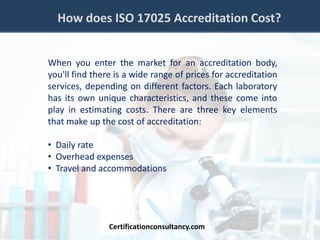 How does ISO 17025 Accreditation Cost?
When you enter the market for an accreditation body,
you'll find there is a wide range of prices for accreditation
services, depending on different factors. Each laboratory
has its own unique characteristics, and these come into
play in estimating costs. There are three key elements
that make up the cost of accreditation:
• Daily rate
• Overhead expenses
• Travel and accommodations
Certificationconsultancy.com
 