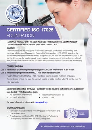 CERTIFIED ISO 17025
FOUNDATION
FAMILIARIZE YOURSELF WITH THE BEST PRACTICES FOR IMPLEMENTING AND MANAGING AN
LABORATORY MANAGEMENT SYSTEM (LMS) BASED ON ISO 17025
SUMMARY
This course enables the participants to learn about the best practices for implementing and
managing a Laboratory Management System (LMS) as specified in ISO 17025, as well as the
requirements of this international standard. The participant will learn the different component of this
standard, including the quality manual, policy, required procedures, management review, internal
audit and all the factors that can influence test and/or calibration results performed by a laboratory.

COURSE AGENDA
DAY 1: Introduction to Laboratory Management System (LMS) and requirements of ISO 17025
DAY 2: Implementing requirements from ISO 17025 and Certification Exam
PECB’s 1 Hour Certified ISO/IEC 17025 Foundation exam is available in different languages.
The candidates who do not pass the exam will be able to retake it for free within 12 months from the
initial exam date.

A certificate of Certified ISO 17025 Foundation will be issued to participants who successfully
pass the ISO 17025 Foundation Exam:
▶▶ No experience requirements
▶▶ No certification fee

▶▶ No annual maintenance fee
▶▶ Certified for life

For more information, please visit: www.pecb.org
GENERAL INFORMATION
▶▶ Participant manual contains over 200 pages of information and
practical examples
▶▶ A participation certificate of 14 CPD (Continuing Professional
Development) credits will be issued to participants

PECB

ISO 17025
Foundation

For additional information, please contact us at info@pecb.org.

 