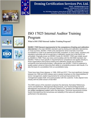 ISO 17025 Internal Auditor Training
Program
What is ISO 17025 Internal Auditor Training Program?
ISO/IEC 17025 General requirements for the competence of testing and calibration
laboratories is the main ISO/IEC standard used by testing and calibration laboratories.
In most countries, ISO/IEC 17025 is the standard for which most labs must hold
accreditation in order to be deemed technically competent. In many cases, suppliers and
regulatory authorities will not accept test or calibration results from a lab that is not
accredited. Originally known as ISO/IEC Guide 25, ISO/IEC 17025 was initially issued
by ISO/IEC in 1999. There are many commonalities with the ISO 9000 standard, but
ISO/IEC 17025 is more specific in requirements for competence and applies directly to
those organizations that produce testing and calibration results and is based on
somewhat more technical principles. Laboratories use ISO/IEC 17025 to implement a
quality system aimed at improving their ability to consistently produce valid results. It is
also the basis for accreditation from an accreditation body.
There have been three releases; in 1999, 2005 and 2017. The most significant changes
between the 1999 and 2005 release were a greater emphasis on the responsibilities of
senior management, explicit requirements for continual improvement of the
management system itself, and communication with the customer. It also aligned more
closely with the 2000 version of ISO 9001
The 2005 version of the standard comprises five elements; Normative References,
Terms and Definitions, Management Requirements, and Technical Requirements.
Management requirements are primarily related to the operation and effectiveness of
the quality management system within the laboratory. Technical requirements include
factors that determine the correctness and reliability of the tests and calibrations
performed in the laboratory.
Deming Certification Services Pvt. Ltd.
Email: - info@demingcert.com
Contact: - 02502341257/9322728183
Website: - www.demingcert.com
No. 108, Mehta Chambers, Station Road, Novghar, Behind Tungareswar Sweet,
Vasai West, Thane District, Mumbai- 401202, Maharashtra, India
 
