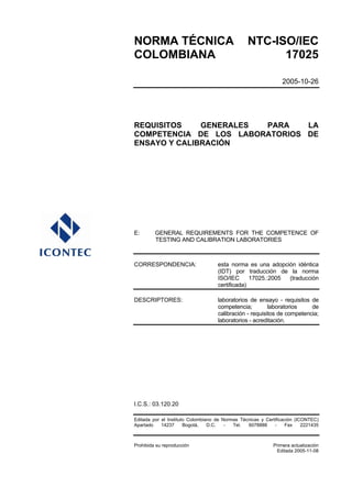 NORMA TÉCNICA                                    NTC-ISO/IEC
COLOMBIANA                                             17025

                                                                 2005-10-26




REQUISITOS    GENERALES PARA    LA
COMPETENCIA DE LOS LABORATORIOS DE
ENSAYO Y CALIBRACIÓN




E:       GENERAL REQUIREMENTS FOR THE COMPETENCE OF
         TESTING AND CALIBRATION LABORATORIES



CORRESPONDENCIA:                    esta norma es una adopción idéntica
                                    (IDT) por traducción de la norma
                                    ISO/IEC      17025.:2005 (traducción
                                    certificada)

DESCRIPTORES:                       laboratorios de ensayo - requisitos de
                                    competencia;         laboratorios    de
                                    calibración - requisitos de competencia;
                                    laboratorios - acreditación.




I.C.S.: 03.120.20

Editada por el Instituto Colombiano de Normas Técnicas y Certificación (ICONTEC)
Apartado    14237      Bogotá,   D.C.   -  Tel.  6078888     -     Fax    2221435



Prohibida su reproducción                                    Primera actualización
                                                              Editada 2005-11-08
 