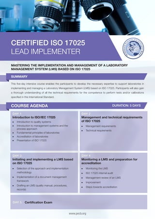 CERTIFIED ISO 17025
LEAD IMPLEMENTER
MASTERING THE IMPLEMENTATION AND MANAGEMENT OF A LABORATORY
MANAGEMENT SYSTEM (LMS) BASED ON ISO 17025
SUMMARY
This five-day intensive course enables the participants to develop the necessary expertise to support laboratories in
implementing and managing a Laboratory Management System (LMS) based on ISO 17025. Participants will also gain
a thorough understanding of all the technical requirements for the competence to perform tests and/or calibrations
specified in this International Standard.

COURSE AGENDA

DURATION: 5 DAYS

DAY 1
Introduction to ISO/IEC 17025

DAY 2
Management and technical requirements
of ISO 17025

▶▶ 	ntroduction to quality systems
I
▶▶ 	ntroduction to management systems and the
I
process approach
▶▶ 	 undamental principles of laboratories
F
▶▶ 	 ccreditation of laboratories
A
▶▶ 	 resentation of ISO 17025
P

▶▶ 	 anagement requirements
M
▶▶ 	 echnical requirements
T

DAY 3
Initiating and implementing a LMS based
on ISO 17025

DAY 4
Monitoring a LMS and preparation for
accreditation

▶▶ 	 election of the approach and implementation
S
methodology

▶▶ 	 onitoring the LMS
M

▶▶ 	mplementation of a document management
I
framework

▶▶ 	 anagement review of an LMS
M

▶▶ 	 rafting an LMS (quality manual, procedures,
D
records)

▶▶ 	 teps towards accreditation
S

DAY 5

▶▶ 	SO 17025 internal audit
I
▶▶ 	mprovement
I

Certification Exam
www.pecb.org

 