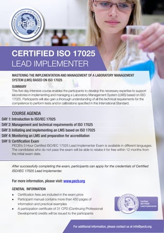 CERTIFIED ISO 17025
LEAD IMPLEMENTER
MASTERING THE IMPLEMENTATION AND MANAGEMENT OF A LABORATORY MANAGEMENT
SYSTEM (LMS) BASED ON ISO 17025
SUMMARY
This five-day intensive course enables the participants to develop the necessary expertise to support
laboratories in implementing and managing a Laboratory Management System (LMS) based on ISO
17025. Participants will also gain a thorough understanding of all the technical requirements for the
competence to perform tests and/or calibrations specified in this International Standard.

COURSE AGENDA
DAY 1: Introduction to ISO/IEC 17025
DAY 2: Management and technical requirements of ISO 17025
DAY 3: Initiating and implementing an LMS based on ISO 17025
DAY 4: Monitoring an LMS and preparation for accreditation
DAY 5: Certification Exam
PECB’s 3 Hour Certified ISO/IEC 17025 Lead Implementer Exam is available in different languages.
The candidates who do not pass the exam will be able to retake it for free within 12 months from
the initial exam date.

After successfully completing the exam, participants can apply for the credentials of Certified
ISO/IEC 17025 Lead Implementer.

For more information, please visit: www.pecb.org
GENERAL INFORMATION
▶▶ Certification fees are included in the exam price
▶▶ 	 articipant manual contains more than 450 pages of
P
information and practical examples
▶▶ A participation certificate of 31 CPD (Continuing Professional
Development) credits will be issued to the participants

PECB

Certified
ISO 17025
Lead Implementer

For additional information, please contact us at info@pecb.org.

 