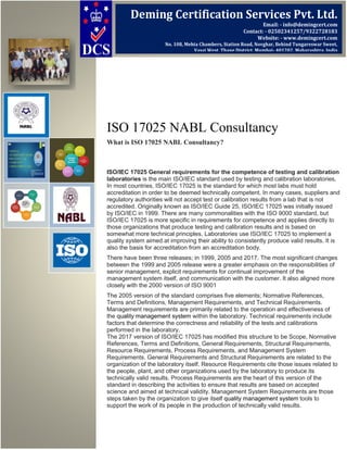 ISO 17025 NABL Consultancy
What is ISO 17025 NABL Consultancy?
ISO/IEC 17025 General requirements for the competence of testing and calibration
laboratories is the main ISO/IEC standard used by testing and calibration laboratories.
In most countries, ISO/IEC 17025 is the standard for which most labs must hold
accreditation in order to be deemed technically competent. In many cases, suppliers and
regulatory authorities will not accept test or calibration results from a lab that is not
accredited. Originally known as ISO/IEC Guide 25, ISO/IEC 17025 was initially issued
by ISO/IEC in 1999. There are many commonalities with the ISO 9000 standard, but
ISO/IEC 17025 is more specific in requirements for competence and applies directly to
those organizations that produce testing and calibration results and is based on
somewhat more technical principles. Laboratories use ISO/IEC 17025 to implement a
quality system aimed at improving their ability to consistently produce valid results. It is
also the basis for accreditation from an accreditation body.
There have been three releases; in 1999, 2005 and 2017. The most significant changes
between the 1999 and 2005 release were a greater emphasis on the responsibilities of
senior management, explicit requirements for continual improvement of the
management system itself, and communication with the customer. It also aligned more
closely with the 2000 version of ISO 9001
The 2005 version of the standard comprises five elements; Normative References,
Terms and Definitions, Management Requirements, and Technical Requirements.
Management requirements are primarily related to the operation and effectiveness of
the quality management system within the laboratory. Technical requirements include
factors that determine the correctness and reliability of the tests and calibrations
performed in the laboratory.
The 2017 version of ISO/IEC 17025 has modified this structure to be Scope, Normative
References, Terms and Definitions, General Requirements, Structural Requirements,
Resource Requirements, Process Requirements, and Management System
Requirements. General Requirements and Structural Requirements are related to the
organization of the laboratory itself. Resource Requirements cite those issues related to
the people, plant, and other organizations used by the laboratory to produce its
technically valid results. Process Requirements are the heart of this version of the
standard in describing the activities to ensure that results are based on accepted
science and aimed at technical validity. Management System Requirements are those
steps taken by the organization to give itself quality management system tools to
support the work of its people in the production of technically valid results.
Deming Certification Services Pvt. Ltd.
Email: - info@demingcert.com
Contact: - 02502341257/9322728183
Website: - www.demingcert.com
No. 108, Mehta Chambers, Station Road, Novghar, Behind Tungareswar Sweet,
Vasai West, Thane District, Mumbai- 401202, Maharashtra, India
 