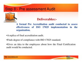 Step 8:- Pre assessment Audit 
Deliverables:- 
A formal Pre Accreditation audit conducted to assess 
effectiveness of ISO 17025 implementation in the 
organization. 
•A replica of final accreditation audit. 
•Finds degree of compliance with ISO 17025 standard. 
•Gives an idea to the employees about how the Final Certification 
audit would be conducted. 
Web: www.lakshy.com 
 