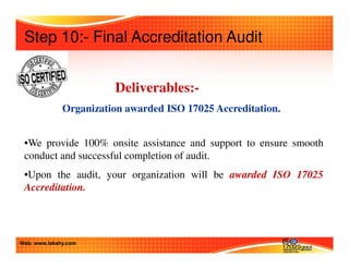 Step 10:- Final Accreditation Audit 
Deliverables:- 
Organization awarded ISO 17025 Accreditation. 
•We provide 100% onsite assistance and support to ensure smooth 
conduct and successful completion of audit. 
•Upon the audit, your organization will be awarded ISO 17025 
Accreditation. 
Web: www.lakshy.com 
 