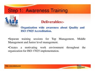 Step 1: Awareness Training 
Deliverables:- 
Organization wide awareness about Quality and 
ISO 17025 Accreditation. 
•Separate training sessions for Top Management, Middle 
Management and Junior level management. 
•Creates a motivating work environment throughout the 
organization for ISO 17025 implementation. 
Web: www.lakshy.com 
 