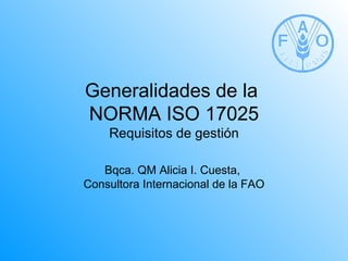 Generalidades de la
NORMA ISO 17025
    Requisitos de gestión

   Bqca. QM Alicia I. Cuesta,
Consultora Internacional de la FAO
 