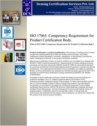 ISO 17065: Competency Requirement for
Product Certification Body.
What is ISO 17065: Competency Requirement for Product Certification Body?
Product certification or product qualification is the process of certifying that a certain
product has passed performance tests and quality assurance tests, and meets
qualification criteria stipulated in contracts, regulations, or specifications (sometimes
called "certification schemes" in the product certification industry).
Most product certification bodies (or product certifiers) are accredited to or aligned with
ISO/IEC 17065 Conformity assessment -- Requirements for bodies certifying products,
processes and services (previously ISO/IEC Guide 65:1996) an international standard
for ensuring competence in those organizations performing product, process and service
certifications. The organizations that perform this accreditation are called Accreditation
Bodies, and they themselves are assessed by international peers against the ISO 17011
standard. In India Product certification is being monitored by BUREAU OF INDIAN
STANDARDS.
Examples of some certification schemes include the Safety Equipment Institute for
protective headgear, the U.S. Federal Communications Commission (FCC)
Telecommunication Certification Body (TCB) program for radio communication devices,
the U.S. Environmental Protection Agency Energy Star program, the International
Commission on the Rules for the Approval of Electrical Equipment Product Safety
Certification Body Scheme (IEECE CB Scheme), MAS (Materials Analytical Services)
Certified Green IEQ program, and the Greenguard Environmental Institute Indoor Air
Quality program. Certification schemes are typically written to include both the
performance test methods that the product must be tested to, as well as the criteria that
the product must meet to become Certified.
Deming Certification Services Pvt. Ltd.
Email: - info@demingcert.com
Contact: - 02502341257/9322728183
Website: - www.demingcert.com
No. 108, Mehta Chambers, Station Road, Novghar, Behind Tungareswar Sweet,
Vasai West, Thane District, Mumbai- 401202, Maharashtra, India
 