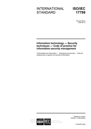 Reference number
ISO/IEC 17799:2005(E)
© ISO/IEC 2005
INTERNATIONAL
STANDARD
ISO/IEC
17799
Second edition
2005-06-15
Information technology — Security
techniques — Code of practice for
information security management
Technologies de l'information — Techniques de sécurité — Code de
pratique pour la gestion de sécurité d'information
Licensed to EIT/JAMES CHAPPELL
ISO Store order #: 714548/Downloaded: 2005-12-19
Single user licence only, copying and networking prohibited
 