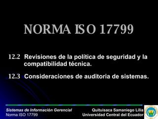 NORMA ISO 17799 12.2 Revisiones de la política de seguridad y la  compatibilidad técnica. 12.3 Consideraciones de auditoria de sistemas.  Sistemas de Información Gerencial Norma ISO 17799 Quituisaca Samaniego Lilia Universidad Central del Ecuador 