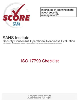 Interested in learning more
                                                                         about security
                                                                         management?




SANS Institute
Security Consensus Operational Readiness Evaluation
This checklist is from the SCORE Checklist Project. Reposting is not permited without express, written permission.




                                  ISO 17799 Checklist




                                               Copyright SANS Institute
                                               Author Retains Full Rights
 