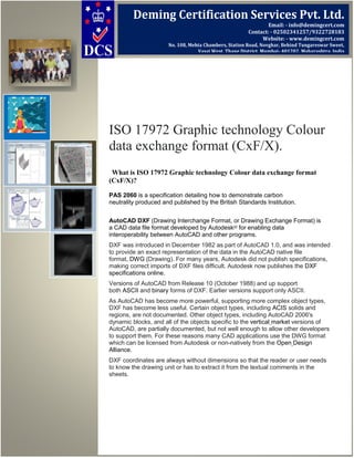 ISO 17972 Graphic technology Colour
data exchange format (CxF/X).
What is ISO 17972 Graphic technology Colour data exchange format
(CxF/X)?
PAS 2060 is a specification detailing how to demonstrate carbon
neutrality produced and published by the British Standards Institution.
AutoCAD DXF (Drawing Interchange Format, or Drawing Exchange Format) is
a CAD data file format developed by Autodesk[2]
for enabling data
interoperability between AutoCAD and other programs.
DXF was introduced in December 1982 as part of AutoCAD 1.0, and was intended
to provide an exact representation of the data in the AutoCAD native file
format, DWG (Drawing). For many years, Autodesk did not publish specifications,
making correct imports of DXF files difficult. Autodesk now publishes the DXF
specifications online.
Versions of AutoCAD from Release 10 (October 1988) and up support
both ASCII and binary forms of DXF. Earlier versions support only ASCII.
As AutoCAD has become more powerful, supporting more complex object types,
DXF has become less useful. Certain object types, including ACIS solids and
regions, are not documented. Other object types, including AutoCAD 2006's
dynamic blocks, and all of the objects specific to the vertical market versions of
AutoCAD, are partially documented, but not well enough to allow other developers
to support them. For these reasons many CAD applications use the DWG format
which can be licensed from Autodesk or non-natively from the Open Design
Alliance.
DXF coordinates are always without dimensions so that the reader or user needs
to know the drawing unit or has to extract it from the textual comments in the
sheets.
Deming Certification Services Pvt. Ltd.
Email: - info@demingcert.com
Contact: - 02502341257/9322728183
Website: - www.demingcert.com
No. 108, Mehta Chambers, Station Road, Novghar, Behind Tungareswar Sweet,
Vasai West, Thane District, Mumbai- 401202, Maharashtra, India
 