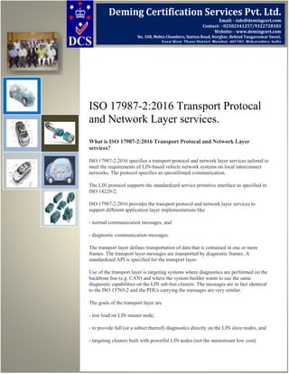 ISO 17987-2:2016 Transport Protocal
and Network Layer services.
What is ISO 17987-2:2016 Transport Protocal and Network Layer
services?
ISO 17987-2:2016 specifies a transport protocol and network layer services tailored to
meet the requirements of LIN-based vehicle network systems on local interconnect
networks. The protocol specifies an unconfirmed communication.
The LIN protocol supports the standardized service primitive interface as specified in
ISO 14229-2.
ISO 17987-2:2016 provides the transport protocol and network layer services to
support different application layer implementations like
- normal communication messages, and
- diagnostic communication messages.
The transport layer defines transportation of data that is contained in one or more
frames. The transport layer messages are transported by diagnostic frames. A
standardized API is specified for the transport layer.
Use of the transport layer is targeting systems where diagnostics are performed on the
backbone bus (e.g. CAN) and where the system builder wants to use the same
diagnostic capabilities on the LIN sub-bus clusters. The messages are in fact identical
to the ISO 15765-2 and the PDUs carrying the messages are very similar.
The goals of the transport layer are
- low load on LIN master node,
- to provide full (or a subset thereof) diagnostics directly on the LIN slave nodes, and
- targeting clusters built with powerful LIN nodes (not the mainstream low cost).
Deming Certification Services Pvt. Ltd.
Email: - info@demingcert.com
Contact: - 02502341257/9322728183
Website: - www.demingcert.com
No. 108, Mehta Chambers, Station Road, Novghar, Behind Tungareswar Sweet,
Vasai West, Thane District, Mumbai- 401202, Maharashtra, India
 