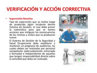 VERIFICACIÓN Y ACCIÓN CORRECTIVASupervisión Reactiva	Tipo de supervisión que se realiza luego de producido algún incidente dentro Sistema de Gestión, el cual debe prever la sistemática para que se tomen acciones que mitiguen las consecuencias de los mismos y eviten que se produzcan nuevo.	El Sistema de Gestión de la Seguridad y Salud Ocupacional debe establecer y mantener un programa de auditorías, las cuales deben ser realizadas por personal competente (adecuadamente entrenado y formado) e independiente de aquellos que tengan responsabilidad directa sobre la actividad que deba ser evaluada.
