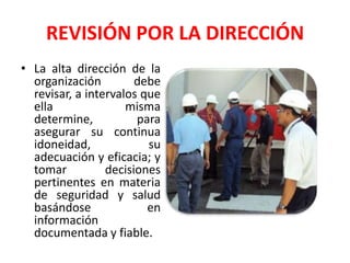 REVISIÓN POR LA DIRECCIÓNLa alta dirección de la organización debe revisar, a intervalos que ella misma determine, para asegurar su continua idoneidad, su adecuación y eficacia; y tomar decisiones pertinentes en materia de seguridad y salud basándose en información documentada y fiable. 
