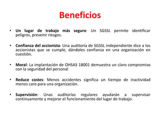BeneficiosUn lugar de trabajo más seguro: Un SGSSL permite identificar peligros, prevenir riesgos.Confianza del accionista: Una auditoría de SGSSL independiente dice a los accionistas que se cumple, dándoles confianza en una organización en cuestión.Moral: La implantación de OHSAS 18001 demuestra un claro compromiso con la seguridad del personalReduce costes: Menos accidentes significa un tiempo de inactividad menos caro para una organización.Supervisión: Unas auditorías regulares ayudarán a supervisar continuamente y mejorar el funcionamiento del lugar de trabajo.