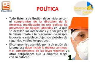POLÍTICATodo Sistema de Gestión debe iniciarse con el compromiso de la dirección de la empresa, manifestado en una política de prevención de riesgos laborales en la que se detallan las intenciones y principios de la misma frente a la prevención de riesgos laborales y establece objetivos globales de seguridad y salud ocupacional.El compromiso asumido por la dirección de la empresa debe incluir la mejora continua y el cumplimiento de las leyes vigentes y otras obligaciones que la empresa tenga con su entorno.