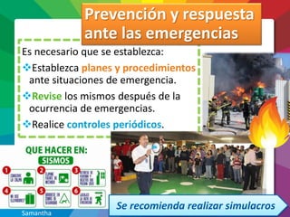 Es necesario que se establezca:
Establezca planes y procedimientos
ante situaciones de emergencia.
Revise los mismos después de la
ocurrencia de emergencias.
Realice controles periódicos.
Prevención y respuesta
ante las emergencias
Samantha
 
