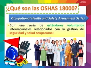 ¿Qué son las OSHAS 18000?
Son una serie de estándares voluntarios
internacionales relacionados con la gestión de
seguridad y salud ocupacional.
Occupational Health and Safety Assessment Series
Santos
 