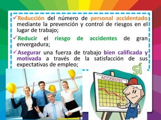 Reducción del número de personal accidentado
mediante la prevención y control de riesgos en el
lugar de trabajo;
Reducir el riesgo de accidentes de gran
envergadura;
Asegurar una fuerza de trabajo bien calificada y
motivada a través de la satisfacción de sus
expectativas de empleo;
 
