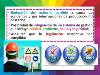Reducción del material perdido a causa de
accidentes y por interrupciones de producción no
deseados;
Posibilidad de integración de un sistema de gestión
que incluye calidad, ambiente, salud y seguridad;
Asegurar que la legislación respectiva sea
cumplida;
 