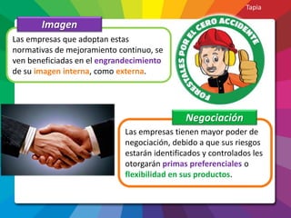 Las empresas que adoptan estas
normativas de mejoramiento continuo, se
ven beneficiadas en el engrandecimiento
de su imagen interna, como externa.
Imagen
Las empresas tienen mayor poder de
negociación, debido a que sus riesgos
estarán identificados y controlados les
otorgarán primas preferenciales o
flexibilidad en sus productos.
Negociación
Tapia
 