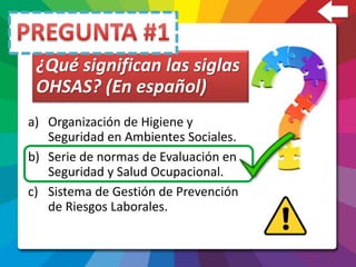 a) Organización de Higiene y
Seguridad en Ambientes Sociales.
b) Serie de normas de Evaluación en
Seguridad y Salud Ocupacional.
c) Sistema de Gestión de Prevención
de Riesgos Laborales.
¿Qué significan las siglas
OHSAS? (En español)
 